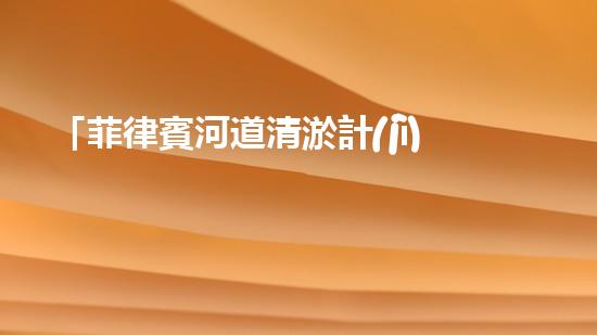 「菲律賓河道清淤計(jì)劃：恢復(fù)自然之美，保護(hù)水資源」